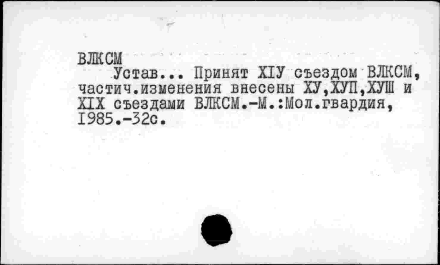 ﻿ВЛКСМ
Устав... Принят Х1У съездом ВЛКСМ частич.изменения внесены ХУ,ХУП,ХУШ и XIX съездами ВЛКСМ.-М.:Мол.гвардия, 1985.-32с.